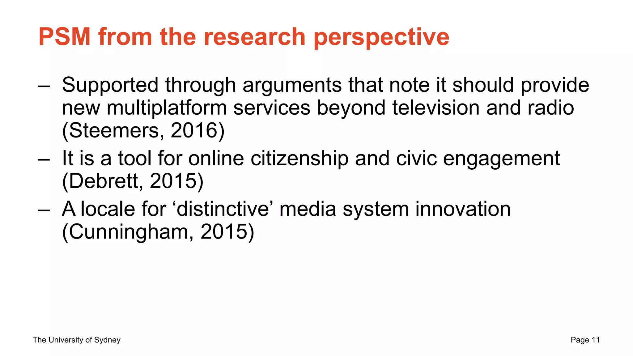 The University of Sydney Page 11
PSM from the research perspective
– Supported through arguments that note it should provide
new multiplatform services beyond television and radio
(Steemers, 2016)
– It is a tool for online citizenship and civic engagement
(Debrett, 2015)
– A locale for ‘distinctive’ media system innovation
(Cunningham, 2015)
 