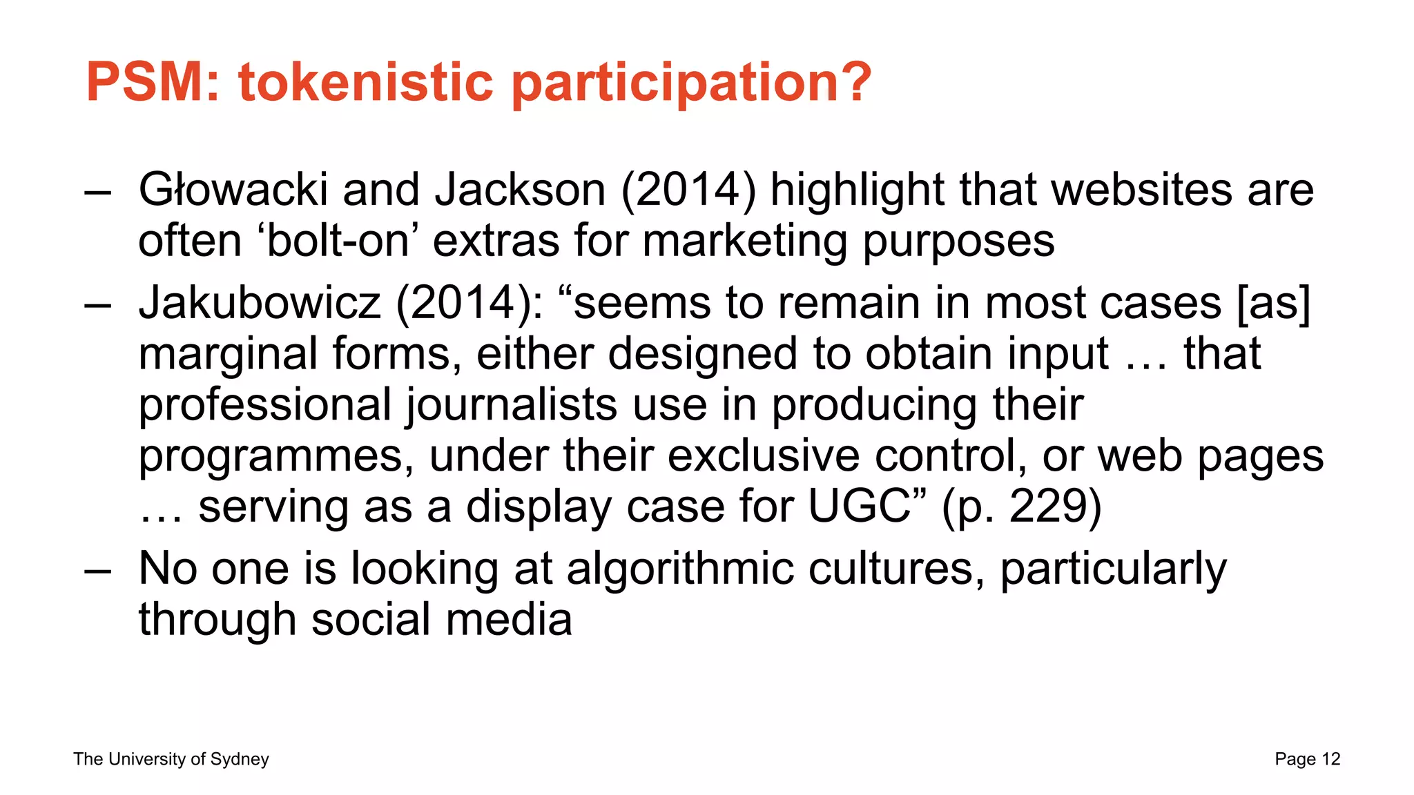 The University of Sydney Page 12
PSM: tokenistic participation?
– Głowacki and Jackson (2014) highlight that websites are
often ‘bolt-on’ extras for marketing purposes
– Jakubowicz (2014): “seems to remain in most cases [as]
marginal forms, either designed to obtain input … that
professional journalists use in producing their
programmes, under their exclusive control, or web pages
… serving as a display case for UGC” (p. 229)
– No one is looking at algorithmic cultures, particularly
through social media
 