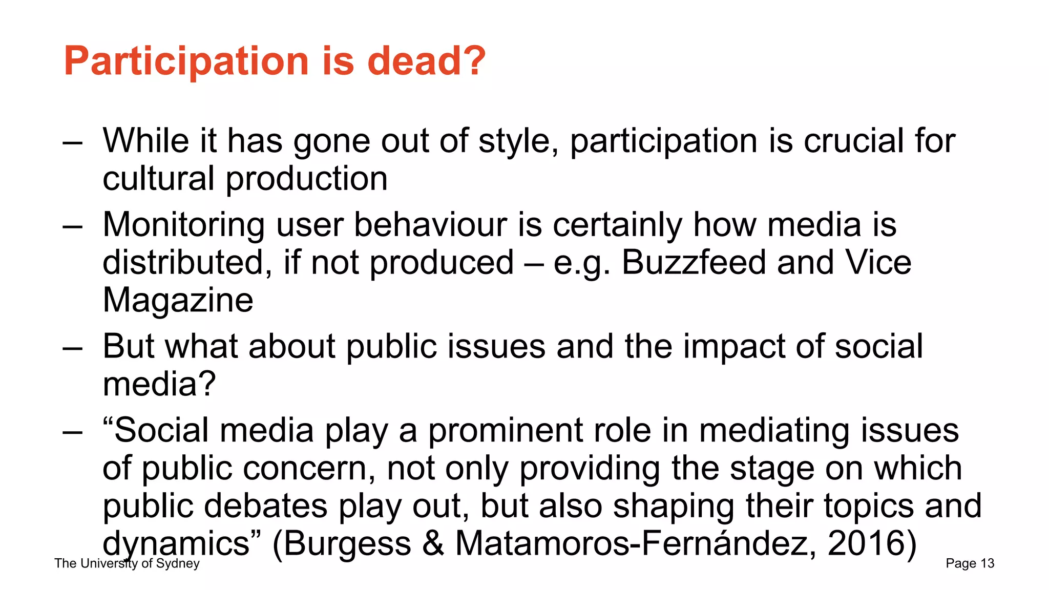 The University of Sydney Page 13
Participation is dead?
– While it has gone out of style, participation is crucial for
cultural production
– Monitoring user behaviour is certainly how media is
distributed, if not produced – e.g. Buzzfeed and Vice
Magazine
– But what about public issues and the impact of social
media?
– “Social media play a prominent role in mediating issues
of public concern, not only providing the stage on which
public debates play out, but also shaping their topics and
dynamics” (Burgess & Matamoros-Fernández, 2016)
 