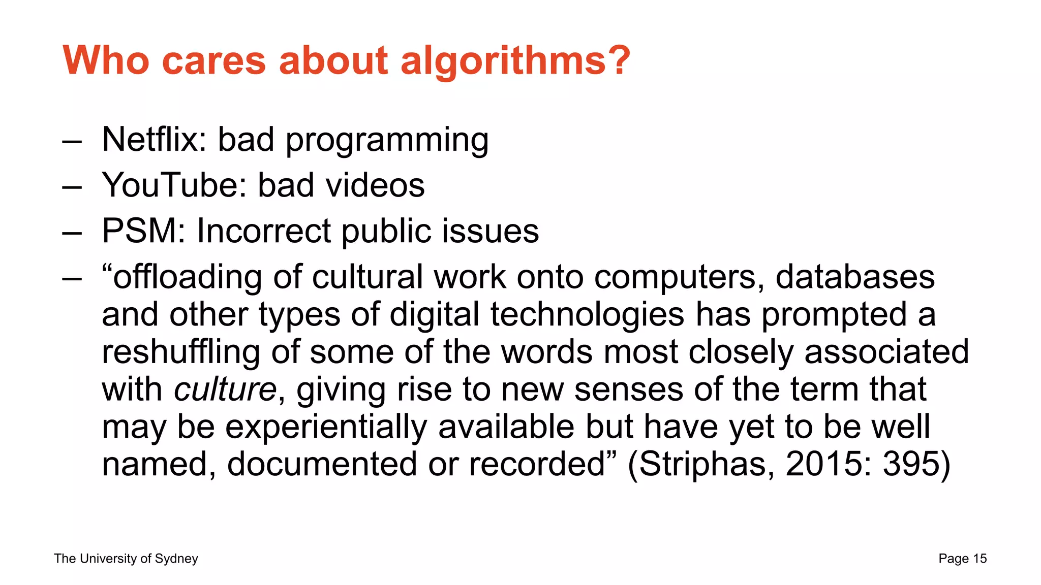 The University of Sydney Page 15
Who cares about algorithms?
– Netflix: bad programming
– YouTube: bad videos
– PSM: Incorrect public issues
– “offloading of cultural work onto computers, databases
and other types of digital technologies has prompted a
reshuffling of some of the words most closely associated
with culture, giving rise to new senses of the term that
may be experientially available but have yet to be well
named, documented or recorded” (Striphas, 2015: 395)
 