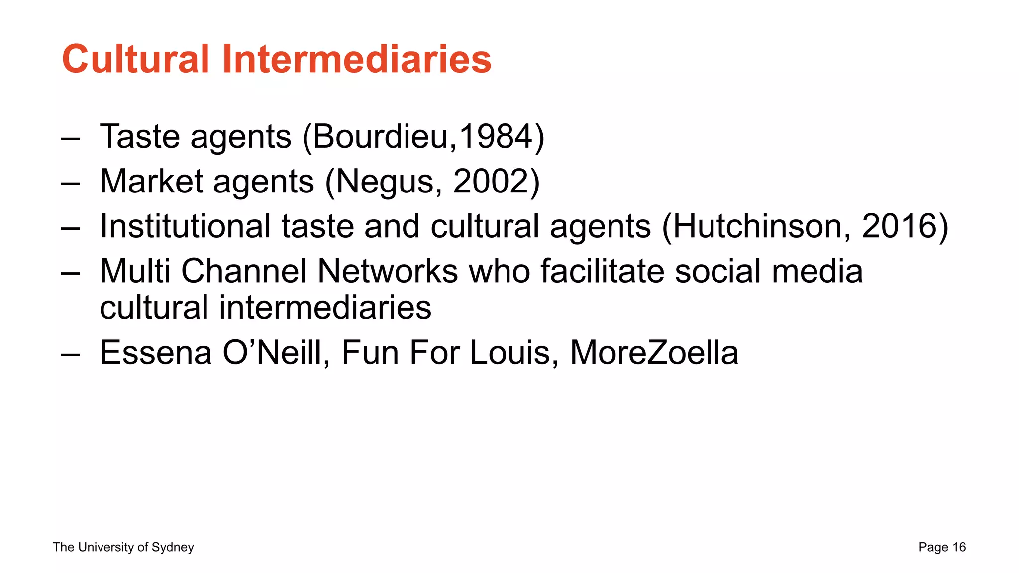 The University of Sydney Page 16
Cultural Intermediaries
– Taste agents (Bourdieu,1984)
– Market agents (Negus, 2002)
– Institutional taste and cultural agents (Hutchinson, 2016)
– Multi Channel Networks who facilitate social media
cultural intermediaries
– Essena O’Neill, Fun For Louis, MoreZoella
 