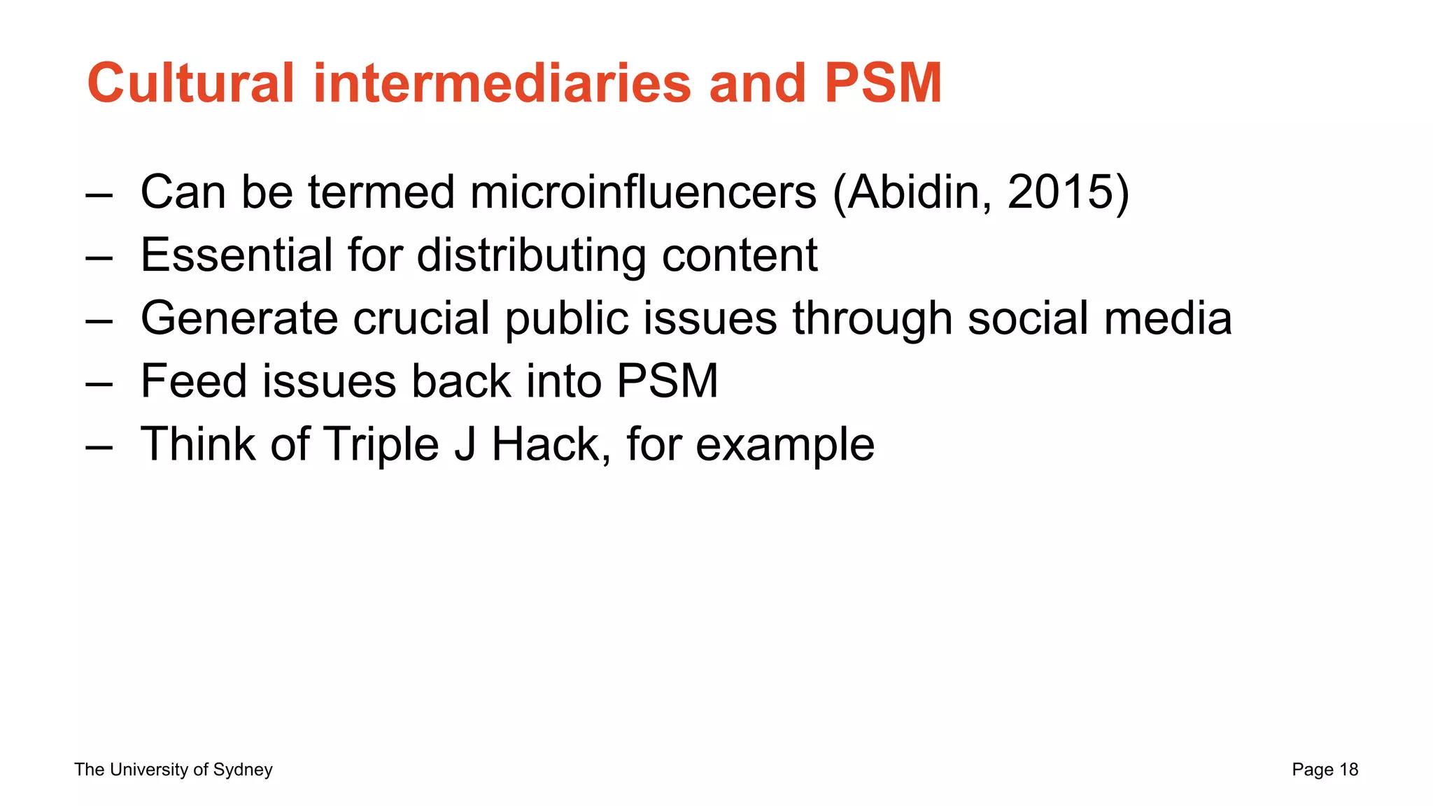 The University of Sydney Page 18
Cultural intermediaries and PSM
– Can be termed microinfluencers (Abidin, 2015)
– Essential for distributing content
– Generate crucial public issues through social media
– Feed issues back into PSM
– Think of Triple J Hack, for example
 