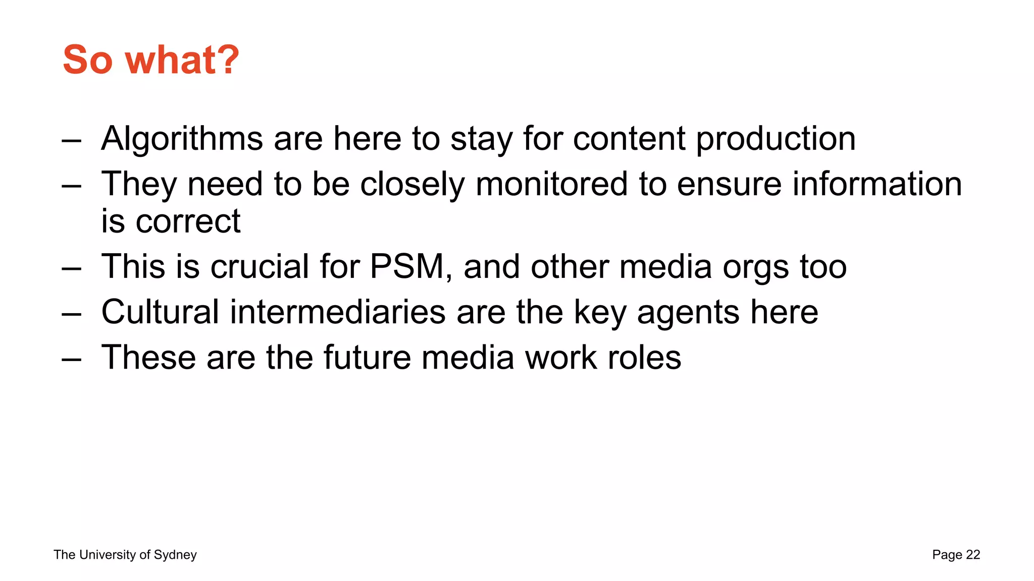The University of Sydney Page 22
So what?
– Algorithms are here to stay for content production
– They need to be closely monitored to ensure information
is correct
– This is crucial for PSM, and other media orgs too
– Cultural intermediaries are the key agents here
– These are the future media work roles
 