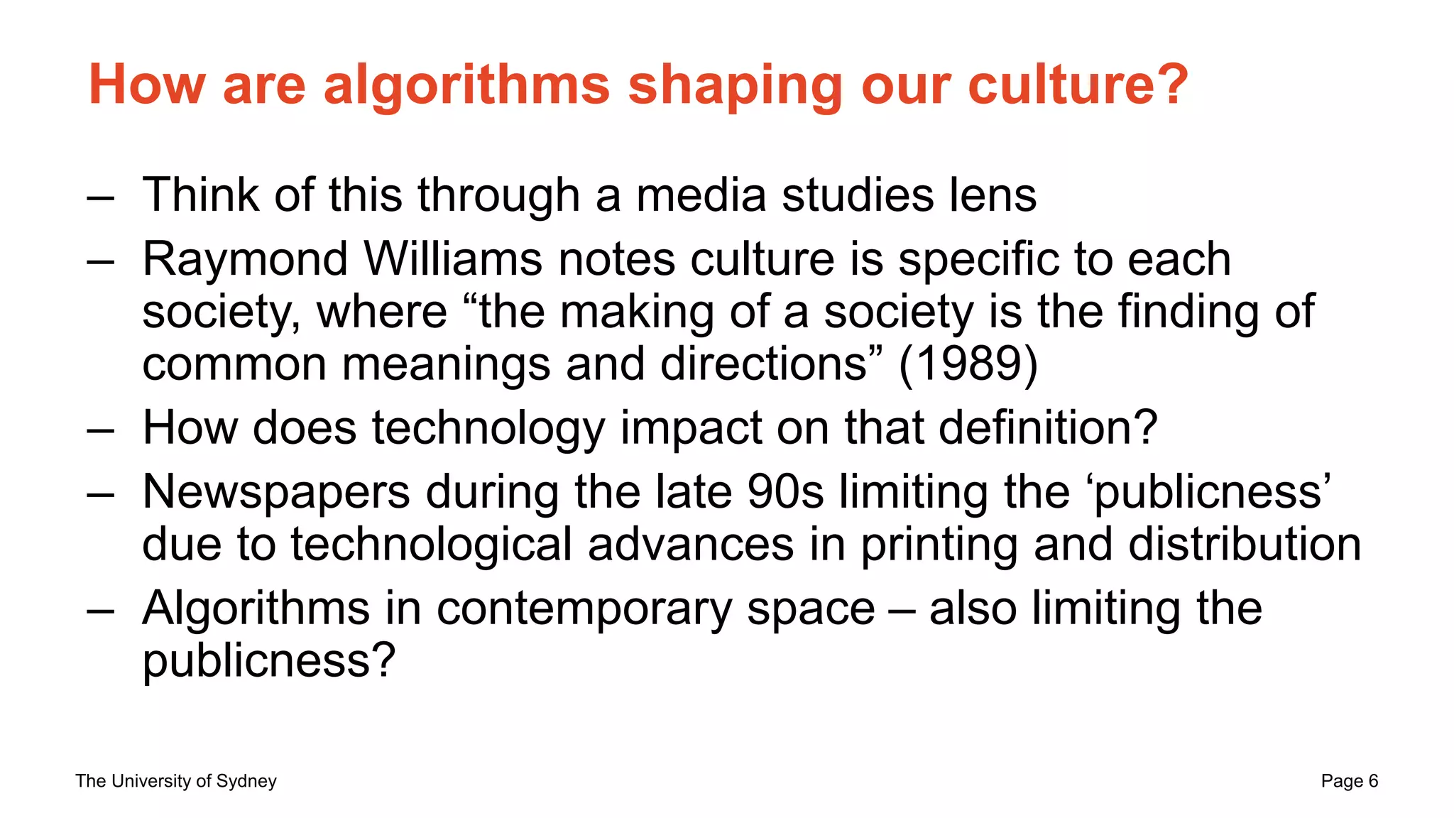 The University of Sydney Page 6
How are algorithms shaping our culture?
– Think of this through a media studies lens
– Raymond Williams notes culture is specific to each
society, where “the making of a society is the finding of
common meanings and directions” (1989)
– How does technology impact on that definition?
– Newspapers during the late 90s limiting the ‘publicness’
due to technological advances in printing and distribution
– Algorithms in contemporary space – also limiting the
publicness?
 