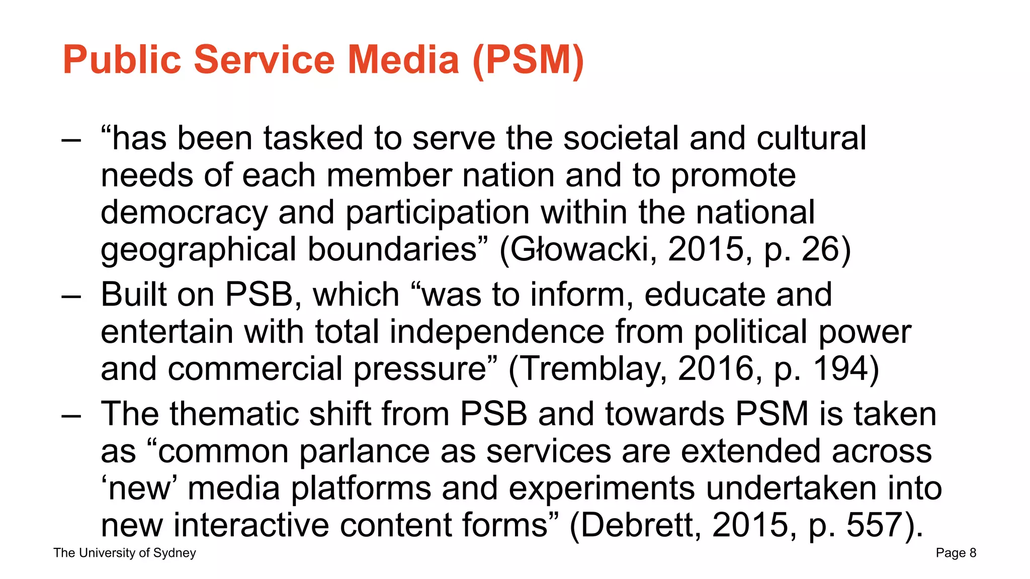 The University of Sydney Page 8
Public Service Media (PSM)
– “has been tasked to serve the societal and cultural
needs of each member nation and to promote
democracy and participation within the national
geographical boundaries” (Głowacki, 2015, p. 26)
– Built on PSB, which “was to inform, educate and
entertain with total independence from political power
and commercial pressure” (Tremblay, 2016, p. 194)
– The thematic shift from PSB and towards PSM is taken
as “common parlance as services are extended across
‘new’ media platforms and experiments undertaken into
new interactive content forms” (Debrett, 2015, p. 557).
 