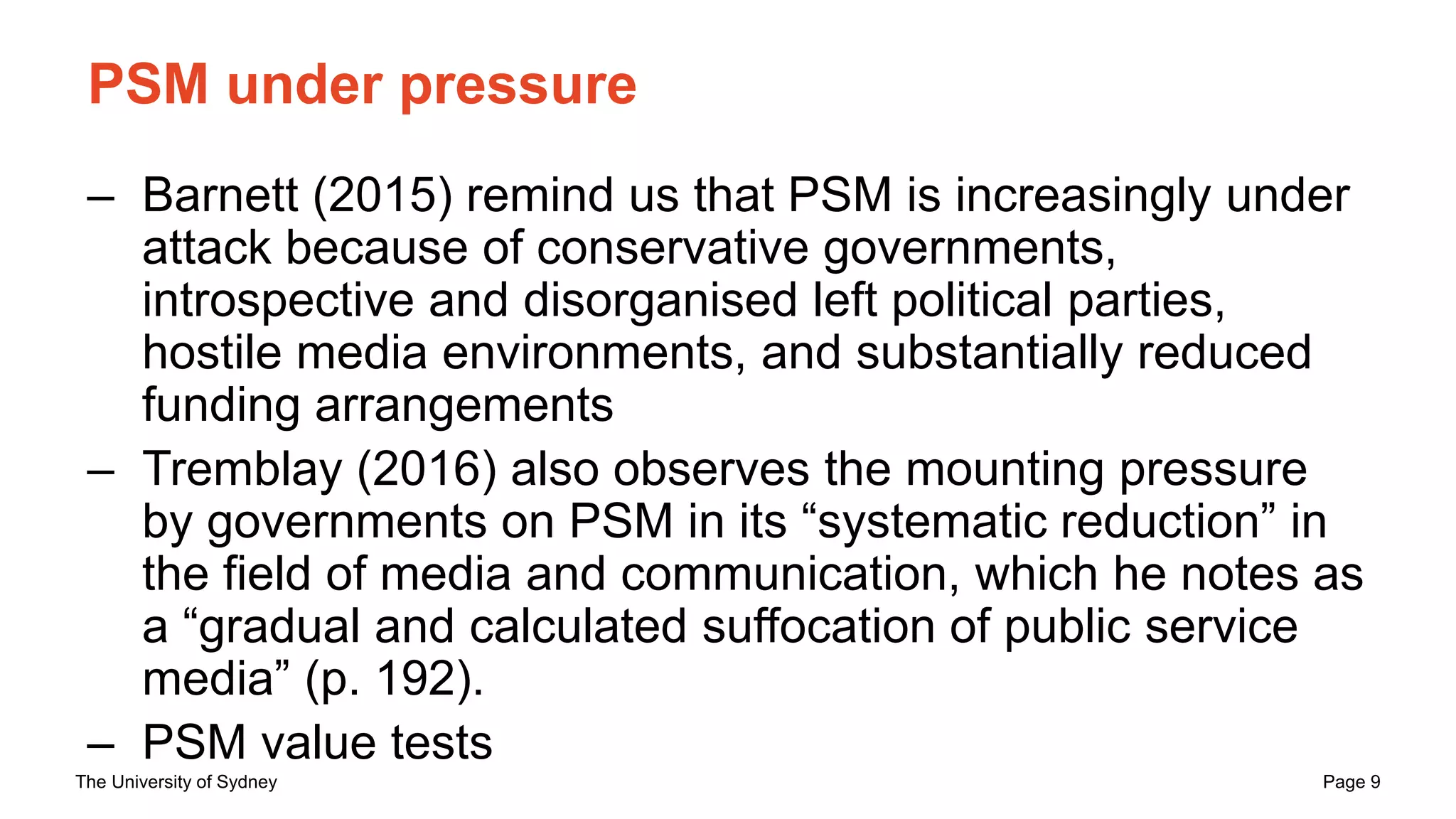 The University of Sydney Page 9
PSM under pressure
– Barnett (2015) remind us that PSM is increasingly under
attack because of conservative governments,
introspective and disorganised left political parties,
hostile media environments, and substantially reduced
funding arrangements
– Tremblay (2016) also observes the mounting pressure
by governments on PSM in its “systematic reduction” in
the field of media and communication, which he notes as
a “gradual and calculated suffocation of public service
media” (p. 192).
– PSM value tests
 