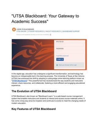 "UTSA Blackboard: Your Gateway to
Academic Success"
In the digital age, education has undergone a significant transformation, and technology has
become an indispensable tool in the learning process. The University of Texas at San Antonio
(UTSA) has embraced this shift by adopting a cutting-edge online learning platform known as
"UTSA Blackboard." This powerful tool has revolutionized the way students and instructors
interact, share resources, and collaborate, fostering a more efficient and engaging educational
experience.
The Evolution of UTSA Blackboard
UTSA Blackboard, also known as "Blackboard Learn," is a web-based course management
system that enables instructors and students to interact and access course materials online. It
has come a long way since its inception and continues to evolve to meet the changing needs of
modern education.
Key Features of UTSA Blackboard
 