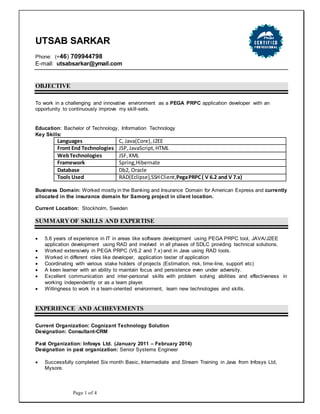 Page 1 of 4
UTSAB SARKAR
Phone: (+46) 709944798
E-mail: utsabsarkar@ymail.com
OBJECTIVE
To work in a challenging and innovative environment as a PEGA PRPC application developer with an
opportunity to continuously improve my skill-sets.
Education: Bachelor of Technology, Information Technology
Key Skills:
Languages C, Java(Core),J2EE
Front End Technologies JSP,JavaScript,HTML
WebTechnologies JSF,XML
Framework Spring,Hibernate
Database Db2, Oracle
Tools Used RAD(Eclipse),SSHClient,PegaPRPC( V 6.2 and V 7.x)
Business Domain: Worked mostly in the Banking and Insurance Domain for American Express and currently
allocated in the insurance domain for Samorg project in client location.
Current Location: Stockholm, Sweden
SUMMARY OF SKILLS AND EXPERTISE
 5.6 years of experience in IT in areas like software development using PEGA PRPC tool, JAVA/J2EE
application development using RAD and involved in all phases of SDLC providing technical solutions.
 Worked extensively in PEGA PRPC (V6.2 and 7.x) and in Java using RAD tools.
 Worked in different roles like developer, application tester of application
 Coordinating with various stake holders of projects (Estimation, risk, time-line, support etc)
 A keen learner with an ability to maintain focus and persistence even under adversity.
 Excellent communication and inter-personal skills with problem solving abilities and effectiveness in
working independently or as a team player.
 Willingness to work in a team-oriented environment, learn new technologies and skills.
EXPERIENCE AND ACHIEVEMENTS
Current Organization: Cognizant Technology Solution
Designation: Consultant-CRM
Past Organization: Infosys Ltd. (January 2011 – February 2014)
Designation in past organization: Senior Systems Engineer
 Successfully completed Six month Basic, Intermediate and Stream Training in Java from Infosys Ltd,
Mysore.
 