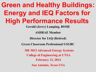Green and Healthy Buildings:
Energy and IEQ Factors for
High Performance Results
Gerald (Jerry) Lamping, BSME
ASHRAE Member
Director for IAQ (Retired)
Green Classroom Professional USGBC
ME 5013 Advanced Energy Systems
College of Engineering at UTSA
February 12, 2014
San Antonio, Texas USA

 