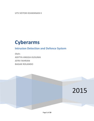 Page 1 of 19
UTS SISTEM KEAMANAN II
2015
Cyberarms
Intrusion Detection and Defence System
Oleh:
ADITYA ANGGA KUSUMA
JEFRI FAHRIAN
BAGAK ROLANDO
 