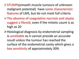 STUMPs(smooth muscle tumours of unknown
malignant potential) have some characteristic
features of LMS, but do not meet full criteria
The absence of coagulative necrosis and atypia
suggest a fibroid, even if the mitotic count is as
high as 20
Histological diagnosis by endometrial sampling
is unreliable as it cannot provide an accurate
result unless the tumour has reached the
surface of the endometrial cavity which gives a
low sensitivity of approximately 30%
 
