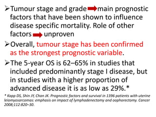 Tumour stage and grade main prognostic
factors that have been shown to influence
disease specific mortality. Role of other
factors unproven
Overall, tumour stage has been confirmed
as the strongest prognostic variable.
The 5-year OS is 62–65% in studies that
included predominantly stage I disease, but
in studies with a higher proportion of
advanced disease it is as low as 29%.*
* Kapp DS, Shin JY, Chan JK. Prognostic factors and survival in 1396 patients with uterine
leiomyosarcomas: emphasis on impact of lymphadenectomy and oophorectomy. Cancer
2008;112:820–30.
 