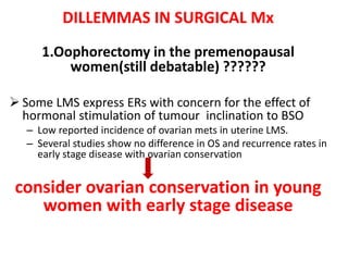 DILLEMMAS IN SURGICAL Mx
1.Oophorectomy in the premenopausal
women(still debatable) ??????
 Some LMS express ERs with concern for the effect of
hormonal stimulation of tumour inclination to BSO
– Low reported incidence of ovarian mets in uterine LMS.
– Several studies show no difference in OS and recurrence rates in
early stage disease with ovarian conservation
consider ovarian conservation in young
women with early stage disease
 