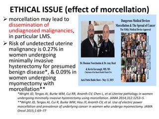 ETHICAL ISSUE (effect of morcellation)
 morcellation may lead to
dissemination of
undiagnosed malignancies,
in particular LMS.
 Risk of undetected uterine
malignancy is 0.27% in
women undergoing
minimally invasive
hysterectomy for presumed
benign disease*, & 0.09% in
women undergoing
myomectomy with
morcellation**
*Wright JD, Tergas AI, Burke WM, Cui RR, Ananth CV, Chen L, et al.Uterine pathology in women
undergoing minimally invasive hysterectomy using morcellation. JAMA 2014;312:1253–5.
**Wright JD, Tergas AI, Cui R, Burke WM, Hou JY, Ananth CV, et al. Use of electric power
morcellation and prevalence of underlying cancer in women who undergo myomectomy. JAMA
Oncol 2015;1:69–77
 
