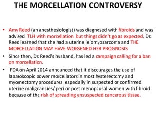 THE MORCELLATION CONTROVERSY
• Amy Reed (an anesthesiologist) was diagnosed with fibroids and was
advised TLH with morcellation but things didn't go as expected. Dr.
Reed learned that she had a uterine leiomyosarcoma and THE
MORCELLATION MAY HAVE WORSENED HER PROGNOSIS
• Since then, Dr. Reed's husband, has led a campaign calling for a ban
on morcellation.
• FDA on April 2014 announced that it discourages the use of
laparoscopic power morcellators in most hysterectomy and
myomectomy procedures especially in suspected or confirmed
uterine malignancies/ peri or post menopausal women with fibroid
because of the risk of spreading unsuspected cancerous tissue.
 
