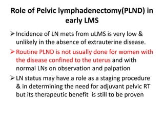 Role of Pelvic lymphadenectomy(PLND) in
early LMS
Incidence of LN mets from uLMS is very low &
unlikely in the absence of extrauterine disease.
Routine PLND is not usually done for women with
the disease confined to the uterus and with
normal LNs on observation and palpation
LN status may have a role as a staging procedure
& in determining the need for adjuvant pelvic RT
but its therapeutic benefit is still to be proven
 