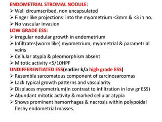 ENDOMETRIAL STROMAL NODULE:
Well circumscribed, non encapsulated
Finger like projections into the myometrium <3mm & <3 in no.
No vascular invasion
LOW GRADE ESS:
irregular nodular growth in endometrium
Infiltrates(worm like) myometrium, myometrial & parametrial
veins
Cellular atypia & pleomorphism absent
Mitotic activity <5/10HPF
UNDIFFERENTIATED ESS(earlier k/a high grade ESS)
Resemble sarcomatous component of carcinosarcomas
Lack typical growth patterns and vascularity
Displaces myometrium(in contrast to infiltration in low gr ESS)
Abundant mitotic activity & marked cellular atypia
Shows prominent hemorrhages & necrosis within polypoidal
fleshy endometrial masses.
 