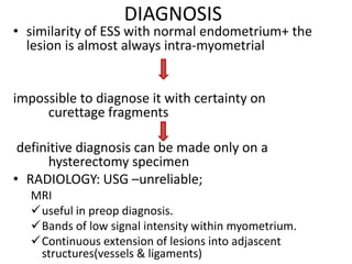 DIAGNOSIS
• similarity of ESS with normal endometrium+ the
lesion is almost always intra-myometrial
impossible to diagnose it with certainty on
curettage fragments
definitive diagnosis can be made only on a
hysterectomy specimen
• RADIOLOGY: USG –unreliable;
MRI
useful in preop diagnosis.
Bands of low signal intensity within myometrium.
Continuous extension of lesions into adjascent
structures(vessels & ligaments)
 