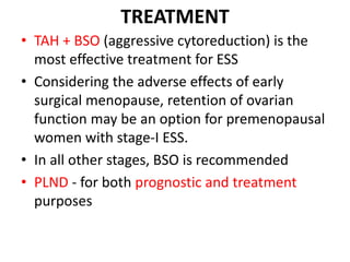 TREATMENT
• TAH + BSO (aggressive cytoreduction) is the
most effective treatment for ESS
• Considering the adverse effects of early
surgical menopause, retention of ovarian
function may be an option for premenopausal
women with stage-I ESS.
• In all other stages, BSO is recommended
• PLND - for both prognostic and treatment
purposes
 