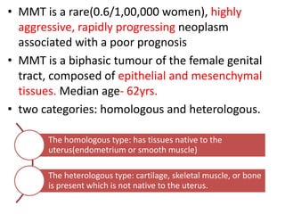 • MMT is a rare(0.6/1,00,000 women), highly
aggressive, rapidly progressing neoplasm
associated with a poor prognosis
• MMT is a biphasic tumour of the female genital
tract, composed of epithelial and mesenchymal
tissues. Median age- 62yrs.
• two categories: homologous and heterologous.
The homologous type: has tissues native to the
uterus(endometrium or smooth muscle)
The heterologous type: cartilage, skeletal muscle, or bone
is present which is not native to the uterus.
 