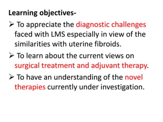 Learning objectives-
 To appreciate the diagnostic challenges
faced with LMS especially in view of the
similarities with uterine fibroids.
 To learn about the current views on
surgical treatment and adjuvant therapy.
 To have an understanding of the novel
therapies currently under investigation.
 