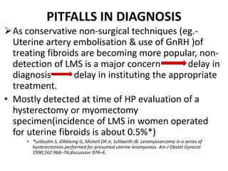 PITFALLS IN DIAGNOSIS
As conservative non-surgical techniques (eg.-
Uterine artery embolisation & use of GnRH )of
treating fibroids are becoming more popular, non-
detection of LMS is a major concern delay in
diagnosis delay in instituting the appropriate
treatment.
• Mostly detected at time of HP evaluation of a
hysterectomy or myomectomy
specimen(incidence of LMS in women operated
for uterine fibroids is about 0.5%*)
• *Leibsohn S, d’Ablaing G, Mishell DR Jr, Schlaerth JB. Leiomyosarcoma in a series of
hysterectomies performed for presumed uterine leiomyomas. Am J Obstet Gynecol
1990;162:968–74;discussion 974–6.
 