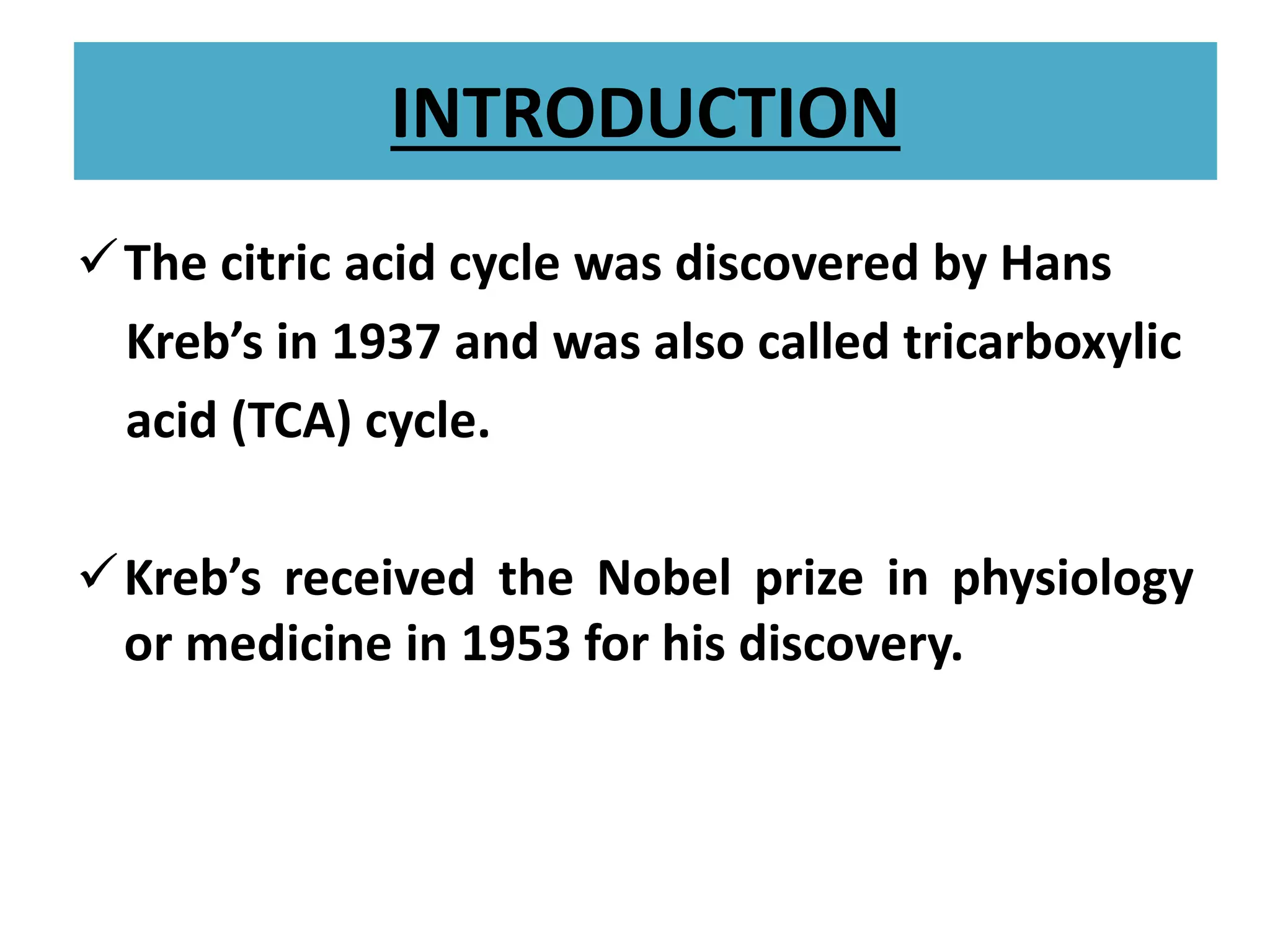 INTRODUCTION
The citric acid cycle was discovered by Hans
Kreb’s in 1937 and was also called tricarboxylic
acid (TCA) cycle.
Kreb’s received the Nobel prize in physiology
or medicine in 1953 for his discovery.
 