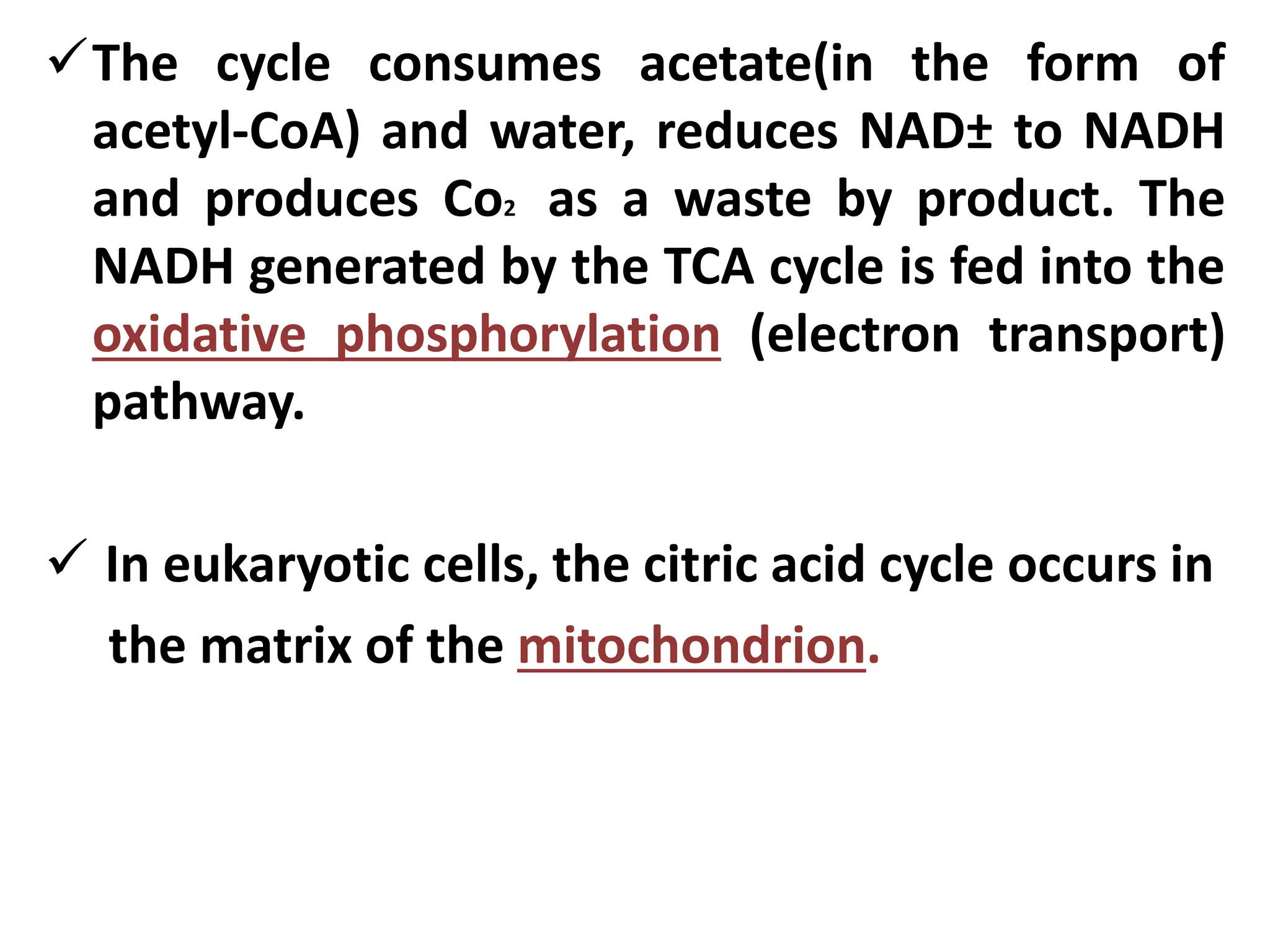 The cycle consumes acetate(in the form of
acetyl-CoA) and water, reduces NAD± to NADH
and produces Co2 as a waste by product. The
NADH generated by the TCA cycle is fed into the
oxidative phosphorylation (electron transport)
pathway.
 In eukaryotic cells, the citric acid cycle occurs in
the matrix of the mitochondrion.
 