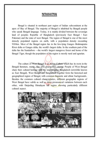 INTRODUCTION
Bengal is situated in northeast part region of Indian subcontinent at the
apex of Bay of Bengal. The majority of Bengal is inhabited by Bengali people
who speak Bengali language. Today, it is mainly divided between the sovereign
land of peoples Republic of Bangladesh (previously East Bengal / East
Pakistan) and the state of west Bengal. The region of Bengal is one of the most
densely populated regions on earth, with a population density exceeding
910/km. Most of the Bengal region lies in the low-lying Ganges–Brahmaputra
River delta or Ganges delta, the world's largest delta. In the southern part of the
delta lies the Sundarbon —the world's largest mangrove forest and home of the
Bengal Tiger, though the population of the region is mostly rural and agrarian.
The culture of West Bengal is an Indian Culture which has its roots in the
Bengali literature, music, fine arts, drama and cinema. People of West Bengal
share their cultural heritage with the neighbouring Bangladesh (erstwhile known
as East Bengal). West Bengal and Bangladesh together form the historical and
geographical region of Bengal, with common linguistic and ethnic backgrounds.
Besides the common cultural characteristics, different geographic regions of
West Bengal have subtle as well as more pronounced variations between each
other, with Darjeeling Himalayan hill region showing particularly different
cultural aspect.
 
