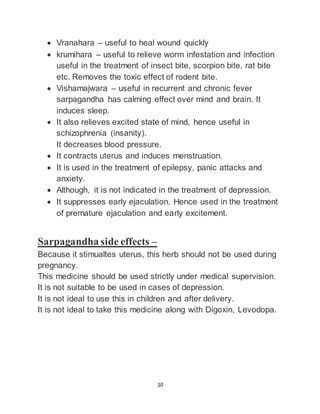 10
 Vranahara – useful to heal wound quickly
 krumihara – useful to relieve worm infestation and infection
useful in the treatment of insect bite, scorpion bite, rat bite
etc. Removes the toxic effect of rodent bite.
 Vishamajwara – useful in recurrent and chronic fever
sarpagandha has calming effect over mind and brain. It
induces sleep.
 It also relieves excited state of mind, hence useful in
schizophrenia (insanity).
It decreases blood pressure.
 It contracts uterus and induces menstruation.
 It is used in the treatment of epilepsy, panic attacks and
anxiety.
 Although, it is not indicated in the treatment of depression.
 It suppresses early ejaculation. Hence used in the treatment
of premature ejaculation and early excitement.
Sarpagandha side effects –
Because it stimualtes uterus, this herb should not be used during
pregnancy.
This medicine should be used strictly under medical supervision.
It is not suitable to be used in cases of depression.
It is not ideal to use this in children and after delivery.
It is not ideal to take this medicine along with Digoxin, Levodopa.
 