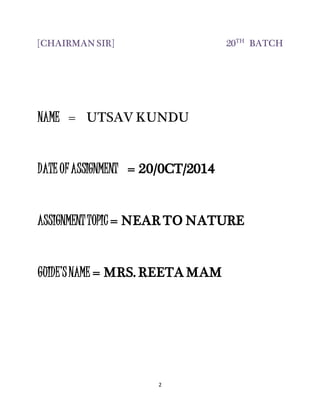 2
[CHAIRMAN SIR] 20TH
BATCH
NAME = UTSAV KUNDU
DATE OFASSIGNMENT = 20/0CT/2014
ASSIGNMENTTOPIC = NEAR TO NATURE
GUIDE’SNAME = MRS. REETA MAM
 