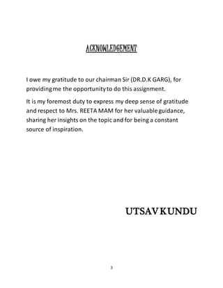 3
ACKNOWLEDGEMENT
I owe my gratitude to our chairman Sir (DR.D.K GARG), for
providingme the opportunityto do this assignment.
It is my foremost duty to express my deep sense of gratitude
and respect to Mrs. REETA MAM for her valuableguidance,
sharing her insights on the topic and for being a constant
source of inspiration.
UTSAVKUNDU
 