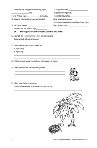13. Maen bal teh can pernah meunang, ngan              18. Baju Dudi kotor ____________________
__________________wae.                                 cai basa mobil ngaliwat.
14. Pa Ahmad ngaos _____________di masjid.             19. Bal teh teu kahaja ___________________
15. Bapana indung atawa bapa sok disebut               kana gawang sorangan.
____________________________________                   20. Lamun manggih cucuk di jalan kudu buru-
16. Bi Yuyun ngaput _____________________              buru dipiceun bisi____________________
17. Lembur teh sok disebut oge____________
    II.    Jawab pananya di handap ku jawaban anu jelas!

21. reungit- cai –ngeuyeumbeu- anu- jadi-sok-sayang.
    Susunan jadi kalimah anu bener!
    _____________________________________________________________________
22. Jieun kalimah anu bener tina kecap:
    a. ngahuleng
    b. ngariung
    _____________________________________________________________________
    _____________________________________________________________________
23. Tuliskeun dua ngaran kasakit anu bisa nepaan ka batur!
    _____________________________________________________________________
24. Jieun kalimah anu saluyu jeung gambar !
    _____________________________________________________
    _____________________________________________________




25. Salin kana tulisan nyambung!
    Ti Banten ka Gunung Krakatau kudu meuntas laut.
    _______________________________________________________________________




2                                                      Soal UTS Bahasa Sunda Kelas 3 Semester 2 Tahun 2012-2013
 