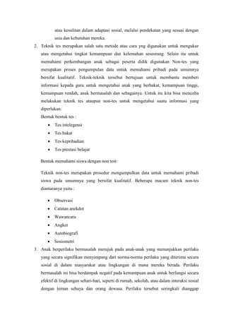 atau kesulitan dalam adaptasi sosial, melalui pendekatan yang sesuai dengan
usia dan kebutuhan mereka.
2. Teknik tes merupakan salah satu metode atau cara yng digunakan untuk mengukur
atau mengetahui tingkat kemampuan dan kelemahan seseorang. Selain itu untuk
memahami perkembangan anak sebagai peserta didik digunakan Non-tes yang
merupakan proses pengumpulan data untuk memahami pribadi pada umumnya
bersifat kualitatif. Teknik-teknik tersebut bertujuan untuk membantu memberi
informasi kepada guru untuk mengetahui anak yang berbakat, kemampuan tinggi,
kemampuan rendah, anak bermasalah dan sebagainya. Untuk itu kita bisa mencoba
melakukan teknik tes ataupun non-tes untuk mengetahui suatu informasi yang
diperlukan.
Bentuk bentuk tes :
 Tes intelegensi
 Tes bakat
 Tes kepribadian
 Tes prestasi belajar
Bentuk memahami siswa dengan non test:
Teknik non-tes merupakan prosedur mengumpulkan data untuk memahami pribadi
siswa pada umumnya yang bersifat kualitatif. Beberapa macam teknik non-tes
diantaranya yaitu :
 Observasi
 Catatan anekdot
 Wawancara
 Angket
 Autobiografi
 Sosiometri
3. Anak berperilaku bermasalah merujuk pada anak-anak yang menunjukkan perilaku
yang secara signifikan menyimpang dari norma-norma perilaku yang diterima secara
sosial di dalam masyarakat atau lingkungan di mana mereka berada. Perilaku
bermasalah ini bisa berdampak negatif pada kemampuan anak untuk berfungsi secara
efektif di lingkungan sehari-hari, seperti di rumah, sekolah, atau dalam interaksi sosial
dengan teman sebaya dan orang dewasa. Perilaku tersebut seringkali dianggap
 