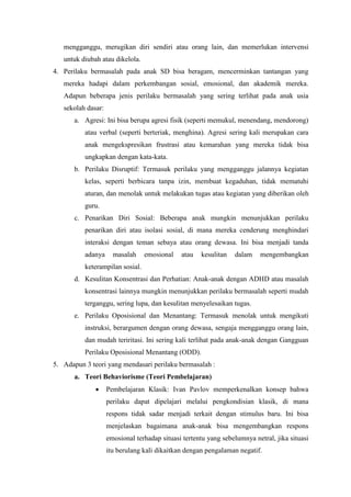 mengganggu, merugikan diri sendiri atau orang lain, dan memerlukan intervensi
untuk diubah atau dikelola.
4. Perilaku bermasalah pada anak SD bisa beragam, mencerminkan tantangan yang
mereka hadapi dalam perkembangan sosial, emosional, dan akademik mereka.
Adapun beberapa jenis perilaku bermasalah yang sering terlihat pada anak usia
sekolah dasar:
a. Agresi: Ini bisa berupa agresi fisik (seperti memukul, menendang, mendorong)
atau verbal (seperti berteriak, menghina). Agresi sering kali merupakan cara
anak mengekspresikan frustrasi atau kemarahan yang mereka tidak bisa
ungkapkan dengan kata-kata.
b. Perilaku Disruptif: Termasuk perilaku yang mengganggu jalannya kegiatan
kelas, seperti berbicara tanpa izin, membuat kegaduhan, tidak mematuhi
aturan, dan menolak untuk melakukan tugas atau kegiatan yang diberikan oleh
guru.
c. Penarikan Diri Sosial: Beberapa anak mungkin menunjukkan perilaku
penarikan diri atau isolasi sosial, di mana mereka cenderung menghindari
interaksi dengan teman sebaya atau orang dewasa. Ini bisa menjadi tanda
adanya masalah emosional atau kesulitan dalam mengembangkan
keterampilan sosial.
d. Kesulitan Konsentrasi dan Perhatian: Anak-anak dengan ADHD atau masalah
konsentrasi lainnya mungkin menunjukkan perilaku bermasalah seperti mudah
terganggu, sering lupa, dan kesulitan menyelesaikan tugas.
e. Perilaku Oposisional dan Menantang: Termasuk menolak untuk mengikuti
instruksi, berargumen dengan orang dewasa, sengaja mengganggu orang lain,
dan mudah teriritasi. Ini sering kali terlihat pada anak-anak dengan Gangguan
Perilaku Oposisional Menantang (ODD).
5. Adapun 3 teori yang mendasari perilaku bermasalah :
a. Teori Behaviorisme (Teori Pembelajaran)
 Pembelajaran Klasik: Ivan Pavlov memperkenalkan konsep bahwa
perilaku dapat dipelajari melalui pengkondisian klasik, di mana
respons tidak sadar menjadi terkait dengan stimulus baru. Ini bisa
menjelaskan bagaimana anak-anak bisa mengembangkan respons
emosional terhadap situasi tertentu yang sebelumnya netral, jika situasi
itu berulang kali dikaitkan dengan pengalaman negatif.
 