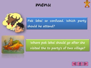 menu 
Pak lebai so confused. Which party 
should he attend? 
Where pak lebai should go after she 
visited the to party's of two village? 
 