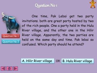 Question No 1 
Question No 2 
One time, Pak Lebai get two party 
invitations. both are great party hosted by two 
of the rich people. One a party held in the Hulu 
River village, and the other one in the Hilir 
River village. Apparently, the two parties are 
held on the same day and time. Pak lebai so 
confused. Which party should he attend? 
A. Hilir River village OR B. Hulu River village 
 