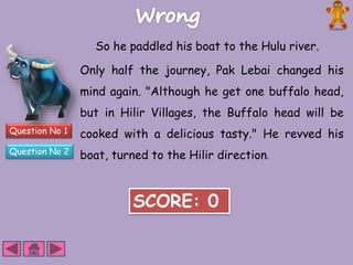 Question No 1 
Question No 2 
So he paddled his boat to the Hulu river. 
Only half the journey, Pak Lebai changed his 
mind again. "Although he get one buffalo head, 
but in Hilir Villages, the Buffalo head will be 
cooked with a delicious tasty." He revved his 
boat, turned to the Hilir direction. 
SCORE: 0 
 