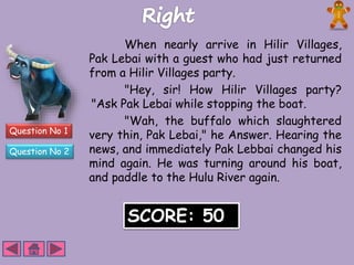 Question No 1 
Question No 2 
When nearly arrive in Hilir Villages, 
Pak Lebai with a guest who had just returned 
from a Hilir Villages party. 
"Hey, sir! How Hilir Villages party? 
"Ask Pak Lebai while stopping the boat. 
"Wah, the buffalo which slaughtered 
very thin, Pak Lebai," he Answer. Hearing the 
news, and immediately Pak Lebbai changed his 
mind again. He was turning around his boat, 
and paddle to the Hulu River again. 
SCORE: 50 
 