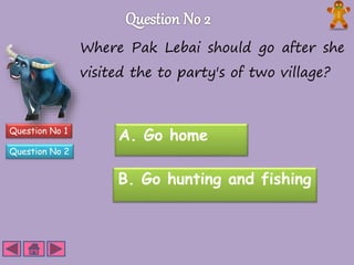 Question No 1 
Question No 2 
Where Pak Lebai should go after she 
visited the to party's of two village? 
A. Go home 
B. Go hunting and fishing 
 