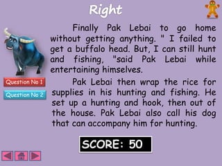 Question No 1 
Question No 2 
Finally Pak Lebai to go home 
without getting anything. " I failed to 
get a buffalo head. But, I can still hunt 
and fishing, "said Pak Lebai while 
entertaining himselves. 
Pak Lebai then wrap the rice for 
supplies in his hunting and fishing. He 
set up a hunting and hook, then out of 
the house. Pak Lebai also call his dog 
that can accompany him for hunting. 
SCORE: 50 
 