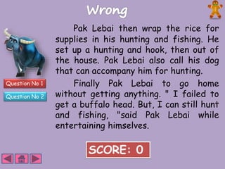 Question No 1 
Question No 2 
Pak Lebai then wrap the rice for 
supplies in his hunting and fishing. He 
set up a hunting and hook, then out of 
the house. Pak Lebai also call his dog 
that can accompany him for hunting. 
Finally Pak Lebai to go home 
without getting anything. " I failed to 
get a buffalo head. But, I can still hunt 
and fishing, "said Pak Lebai while 
entertaining himselves. 
SCORE: 0 
