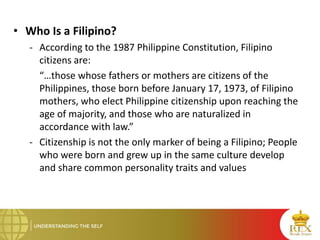 • Who Is a Filipino?
- According to the 1987 Philippine Constitution, Filipino
citizens are:
“…those whose fathers or mothers are citizens of the
Philippines, those born before January 17, 1973, of Filipino
mothers, who elect Philippine citizenship upon reaching the
age of majority, and those who are naturalized in
accordance with law.”
- Citizenship is not the only marker of being a Filipino; People
who were born and grew up in the same culture develop
and share common personality traits and values
 