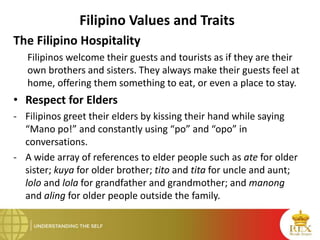 Filipino Values and Traits
The Filipino Hospitality
Filipinos welcome their guests and tourists as if they are their
own brothers and sisters. They always make their guests feel at
home, offering them something to eat, or even a place to stay.
• Respect for Elders
- Filipinos greet their elders by kissing their hand while saying
“Mano po!” and constantly using “po” and “opo” in
conversations.
- A wide array of references to elder people such as ate for older
sister; kuya for older brother; tito and tita for uncle and aunt;
lolo and lola for grandfather and grandmother; and manong
and aling for older people outside the family.
 