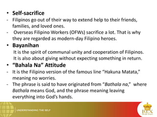 • Self-sacrifice
- Filipinos go out of their way to extend help to their friends,
families, and loved ones.
- Overseas Filipino Workers (OFWs) sacrifice a lot. That is why
they are regarded as modern-day Filipino heroes.
• Bayanihan
It is the spirit of communal unity and cooperation of Filipinos.
It is also about giving without expecting something in return.
• “Bahala Na” Attitude
- It is the Filipino version of the famous line “Hakuna Matata,”
meaning no worries.
- The phrase is said to have originated from “Bathala na,” where
Bathala means God, and the phrase meaning leaving
everything into God’s hands.
 