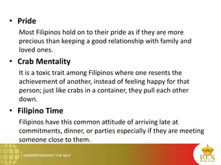 • Pride
Most Filipinos hold on to their pride as if they are more
precious than keeping a good relationship with family and
loved ones.
• Crab Mentality
It is a toxic trait among Filipinos where one resents the
achievement of another, instead of feeling happy for that
person; just like crabs in a container, they pull each other
down.
• Filipino Time
Filipinos have this common attitude of arriving late at
commitments, dinner, or parties especially if they are meeting
someone close to them.
 