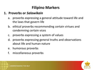 Filipino Markers
1. Proverbs or Salawikain
a. proverbs expressing a general attitude toward life and
the laws that govern life
b. ethical proverbs recommending certain virtues and
condemning certain vices
c. proverbs expressing a system of values
d. proverbs expressing general truths and observations
about life and human nature
e. humorous proverbs
f. miscellaneous proverbs
 