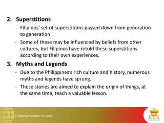 2. Superstitions
- Filipinos’ set of superstitions passed down from generation
to generation
- Some of these may be influenced by beliefs from other
cultures, but Filipinos have retold these superstitions
according to their own experiences.
3. Myths and Legends
- Due to the Philippines’s rich culture and history, numerous
myths and legends have sprung.
- These stories are aimed to explain the origin of things, at
the same time, teach a valuable lesson.
 