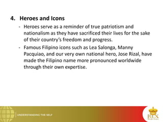 4. Heroes and Icons
- Heroes serve as a reminder of true patriotism and
nationalism as they have sacrificed their lives for the sake
of their country’s freedom and progress.
- Famous Filipino icons such as Lea Salonga, Manny
Pacquiao, and our very own national hero, Jose Rizal, have
made the Filipino name more pronounced worldwide
through their own expertise.
 