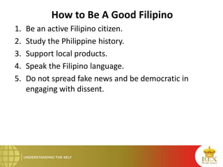 How to Be A Good Filipino
1. Be an active Filipino citizen.
2. Study the Philippine history.
3. Support local products.
4. Speak the Filipino language.
5. Do not spread fake news and be democratic in
engaging with dissent.
 
